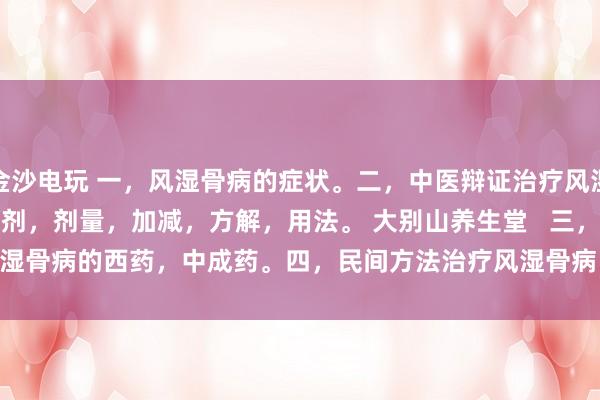 金沙電玩 一，風濕骨病的癥狀。二，中醫辯證治療風濕骨病的癥狀，方劑，劑量，加減，方解，用法。 大別山養生堂   三，治療風濕骨病的西藥，中成藥。四，民間方法治療風濕骨病。五，風濕骨病藥酒