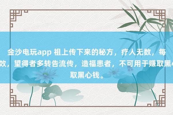 金沙電玩app 祖上傳下來的秘方，療人無數，每每神效，望得者多轉告流傳，造福患者，不可用于賺取黑心錢。
