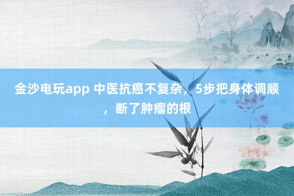 金沙電玩app 中醫抗癌不復雜,5步把身體調順,斷了腫瘤的根