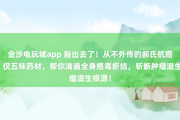 金沙電玩城app 豁出去了!從不外傳的郝氏抗癌秘方!僅五味藥材,幫你清遍全身癌毒瘀結(jié),斬?cái)嗄[瘤滋生根源!