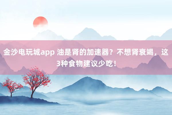 金沙電玩城app 油是腎的加速器？不想腎衰竭，這3種食物建議少吃！