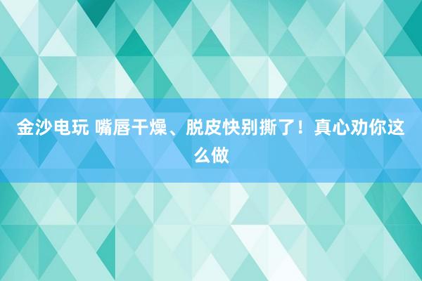 金沙電玩 嘴唇干燥、脫皮快別撕了！真心勸你這么做