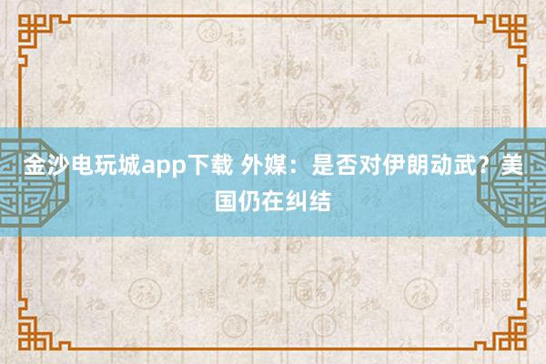 金沙電玩城app下載 外媒：是否對伊朗動武？美國仍在糾結