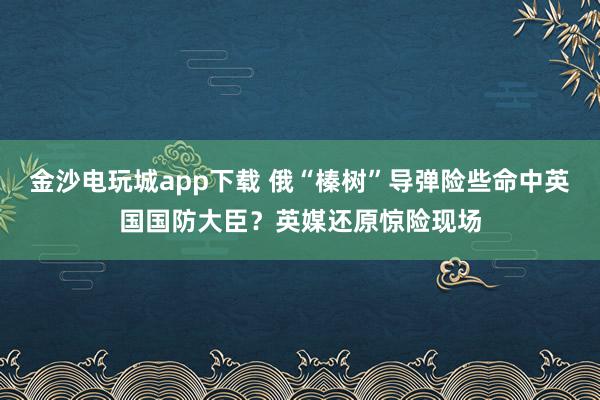 金沙電玩城app下載 俄“榛樹”導(dǎo)彈險(xiǎn)些命中英國國防大臣?英媒還原驚險(xiǎn)現(xiàn)場