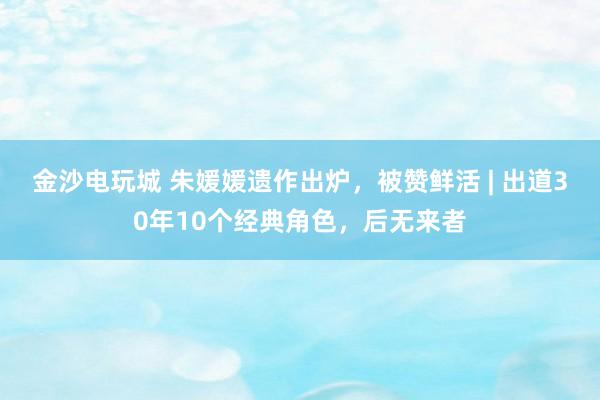 金沙電玩城 朱媛媛遺作出爐,被贊鮮活 | 出道30年10個經典角色,后無來者