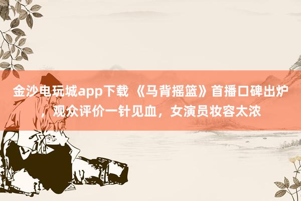 金沙電玩城app下載 《馬背搖籃》首播口碑出爐，觀眾評價一針見血，女演員妝容太濃