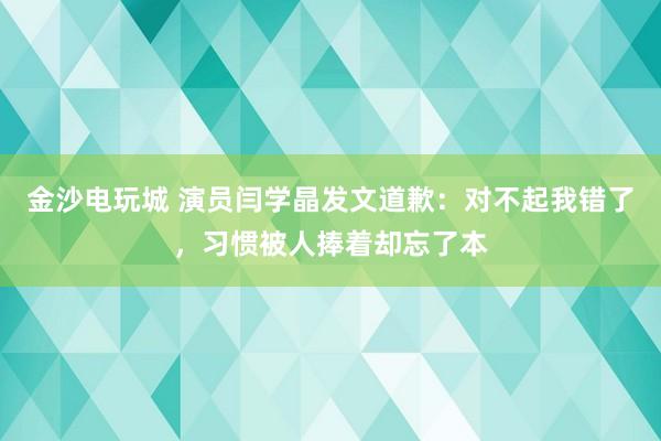 金沙電玩城 演員閆學晶發文道歉:對不起我錯了,習慣被人捧著卻忘了本
