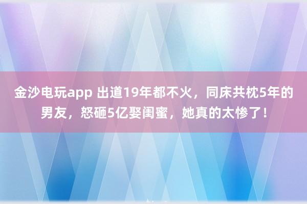 金沙電玩app 出道19年都不火，同床共枕5年的男友，怒砸5億娶閨蜜，她真的太慘了！
