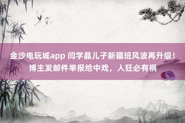 金沙電玩城app 閆學晶兒子新疆班風波再升級！博主發郵件舉報給中戲，人狂必有禍