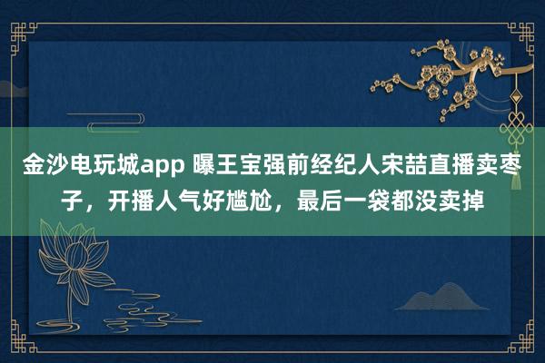 金沙電玩城app 曝王寶強(qiáng)前經(jīng)紀(jì)人宋喆直播賣棗子，開播人氣好尷尬，最后一袋都沒賣掉