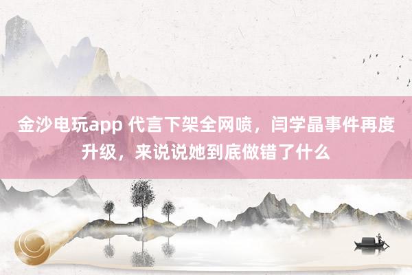 金沙電玩app 代言下架全網(wǎng)噴,閆學晶事件再度升級,來說說她到底做錯了什么
