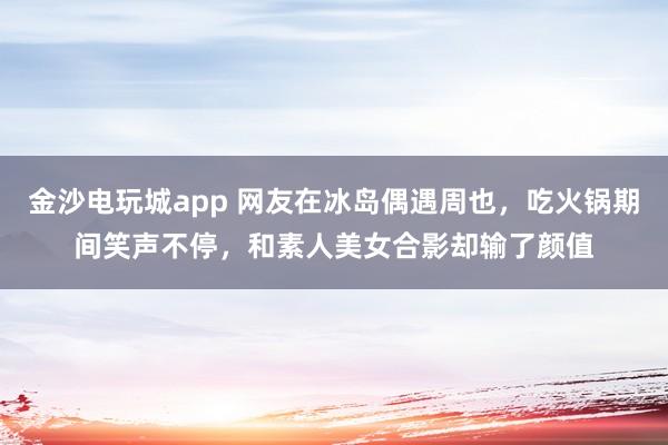 金沙電玩城app 網(wǎng)友在冰島偶遇周也,吃火鍋期間笑聲不停,和素人美女合影卻輸了顏值