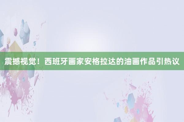 震撼視覺!西班牙畫家安格拉達(dá)的油畫作品引熱議