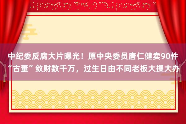 中紀委反腐大片曝光!原中央委員唐仁健賣90件“古董”斂財數千萬,過生日由不同老板大操大辦