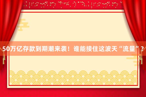 50萬(wàn)億存款到期潮來襲!誰(shuí)能接住這波天“流量”?