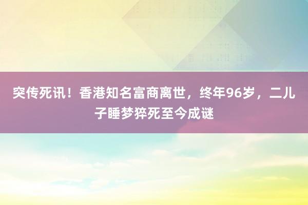 突傳死訊！香港知名富商離世，終年96歲，二兒子睡夢猝死至今成謎