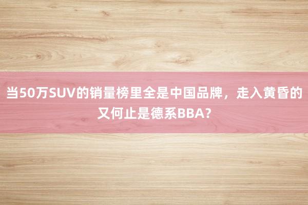 當50萬SUV的銷量榜里全是中國品牌,走入黃昏的又何止是德系BBA?