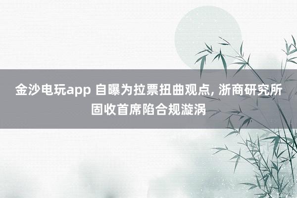 金沙電玩app 自曝為拉票扭曲觀點(diǎn), 浙商研究所固收首席陷合規(guī)漩渦