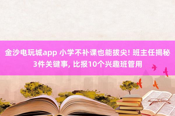 金沙電玩城app 小學不補課也能拔尖! 班主任揭秘3件關鍵事, 比報10個興趣班管用