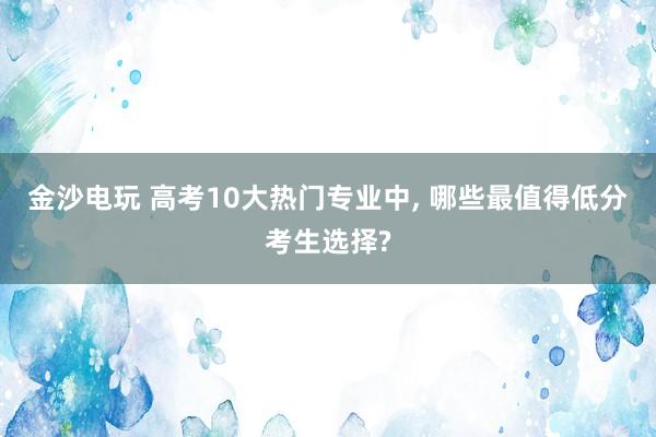 金沙電玩 高考10大熱門專業中, 哪些最值得低分考生選擇?