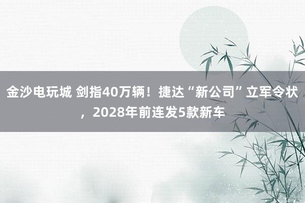 金沙電玩城 劍指40萬輛!捷達“新公司”立軍令狀,2028年前連發(fā)5款新車