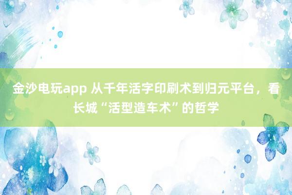 金沙電玩app 從千年活字印刷術(shù)到歸元平臺(tái),看長城“活型造車術(shù)”的哲學(xué)