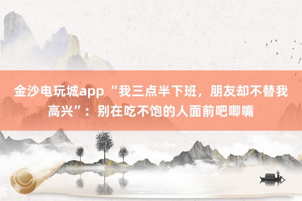 金沙電玩城app “我三點半下班,朋友卻不替我高興”:別在吃不飽的人面前吧唧嘴