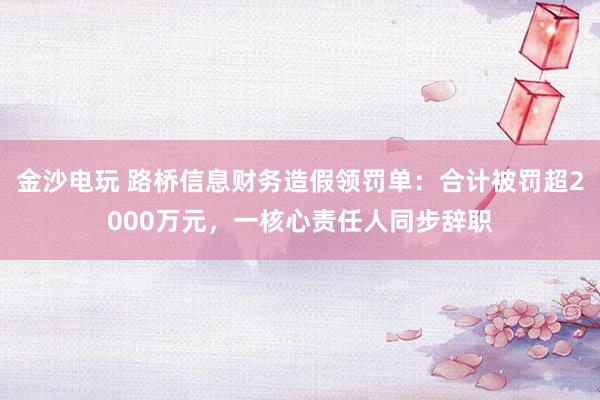 金沙電玩 路橋信息財務(wù)造假領(lǐng)罰單:合計被罰超2000萬元,一核心責任人同步辭職
