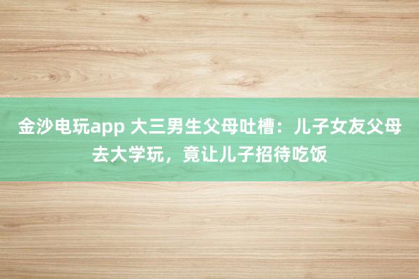金沙電玩app 大三男生父母吐槽:兒子女友父母去大學(xué)玩,竟讓兒子招待吃飯
