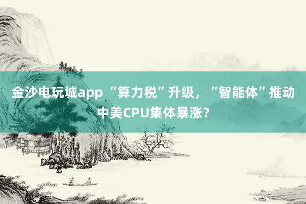 金沙電玩城app “算力稅”升級，“智能體”推動中美CPU集體暴漲？