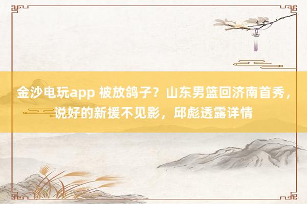 金沙電玩app 被放鴿子?山東男籃回濟南首秀,說好的新援不見影,邱彪透露詳情