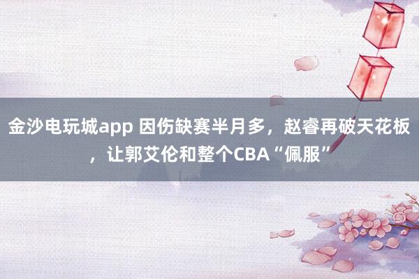 金沙電玩城app 因傷缺賽半月多，趙睿再破天花板，讓郭艾倫和整個(gè)CBA“佩服”