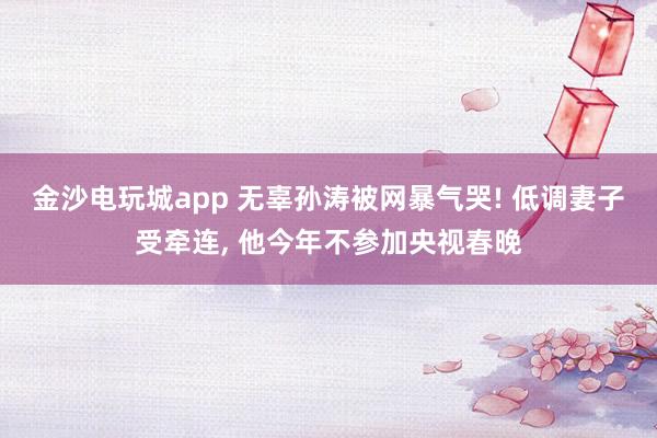 金沙電玩城app 無辜孫濤被網暴氣哭! 低調妻子受牽連, 他今年不參加央視春晚