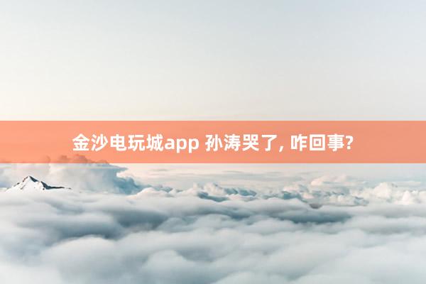 金沙電玩城app 孫濤哭了, 咋回事?