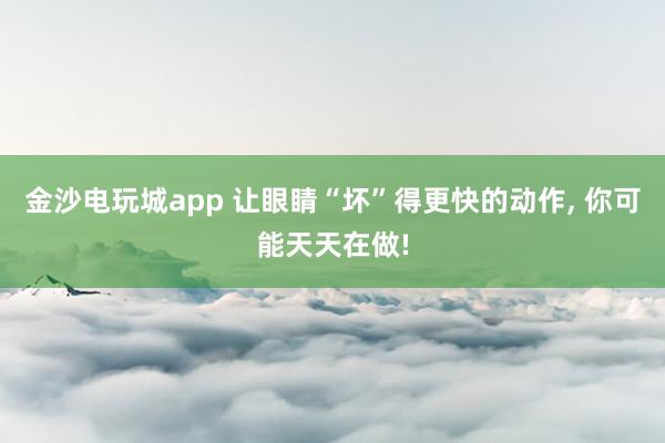 金沙電玩城app 讓眼睛“壞”得更快的動作, 你可能天天在做!